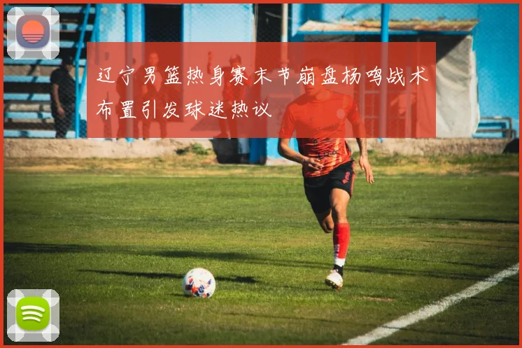 辽宁男篮热身赛末节崩盘杨鸣战术布置引发球迷热议
