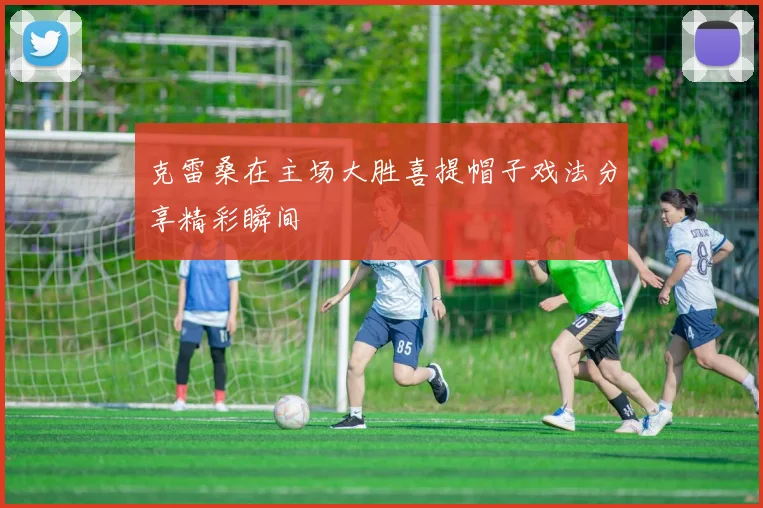 克雷桑在主场大胜喜提帽子戏法分享精彩瞬间