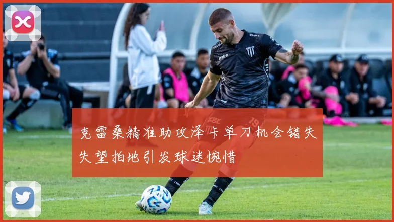 克雷桑精准助攻泽卡单刀机会错失失望拍地引发球迷惋惜