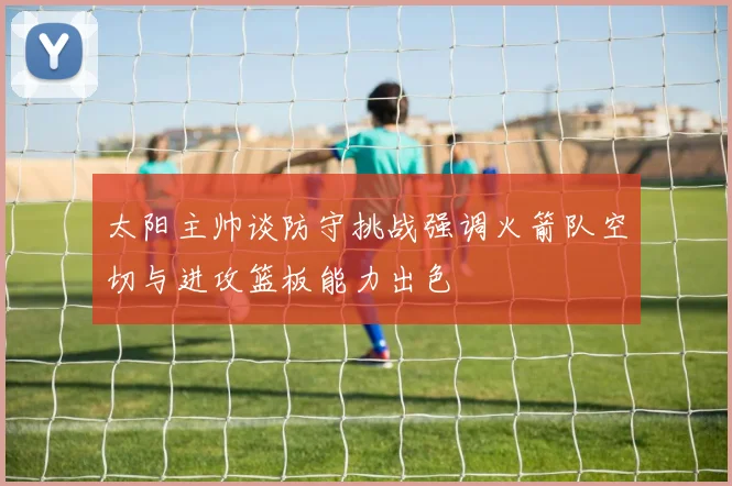 太阳主帅谈防守挑战强调火箭队空切与进攻篮板能力出色