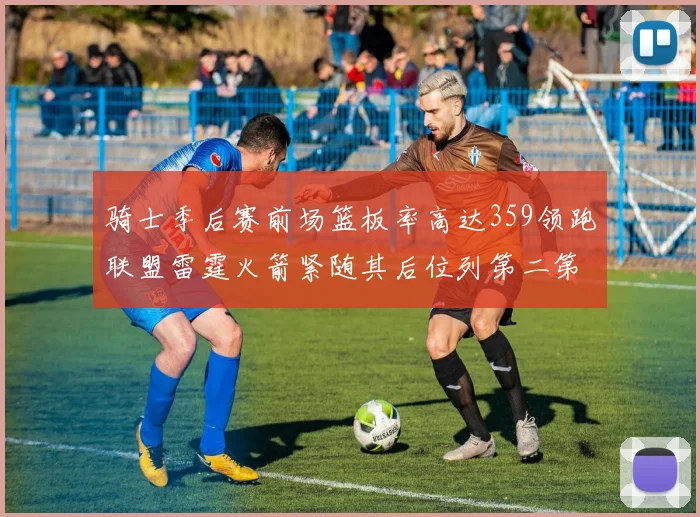 骑士季后赛前场篮板率高达359领跑联盟雷霆火箭紧随其后位列第二第三