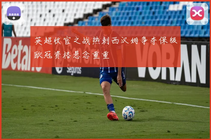 英超收官之战热刺西汉姆争夺保级欧冠资格悬念重重