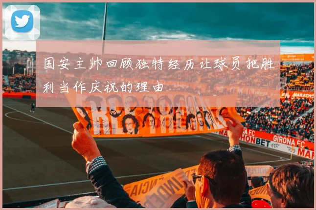 国安主帅回顾独特经历让球员把胜利当作庆祝的理由