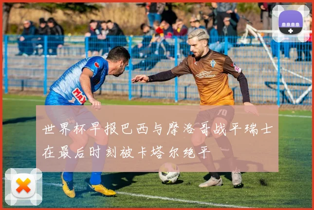 世界杯早报巴西与摩洛哥战平瑞士在最后时刻被卡塔尔绝平