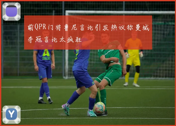 前QPR门将鲁尼言论引发热议称曼城夺冠言论太疯狂
