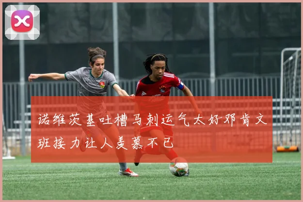 诺维茨基吐槽马刺运气太好邓肯文班接力让人羡慕不已