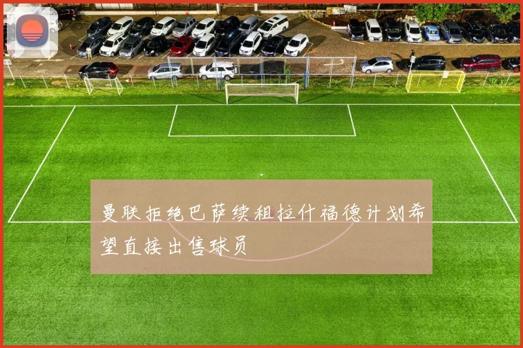 曼联拒绝巴萨续租拉什福德计划希望直接出售球员