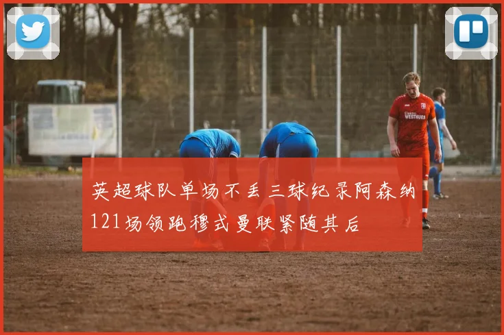 英超球队单场不丢三球纪录阿森纳121场领跑穆式曼联紧随其后