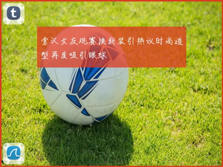 索汉女友观赛换新装引热议时尚造型再度吸引眼球