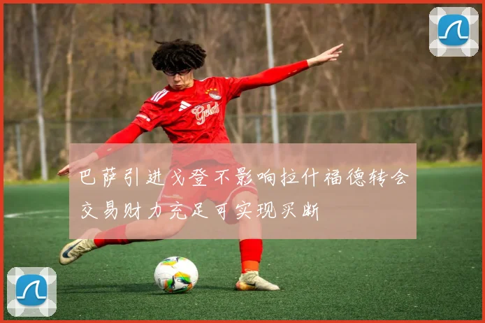 巴萨引进戈登不影响拉什福德转会交易财力充足可实现买断