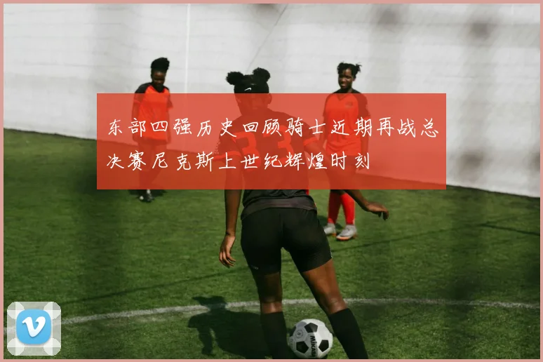 东部四强历史回顾骑士近期再战总决赛尼克斯上世纪辉煌时刻