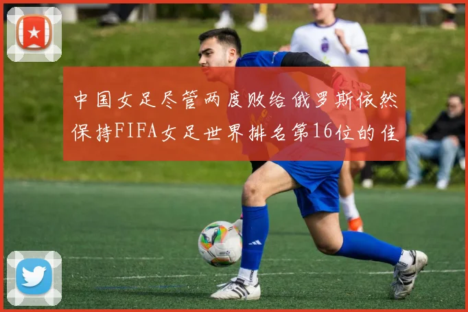 中国女足尽管两度败给俄罗斯依然保持FIFA女足世界排名第16位的佳绩