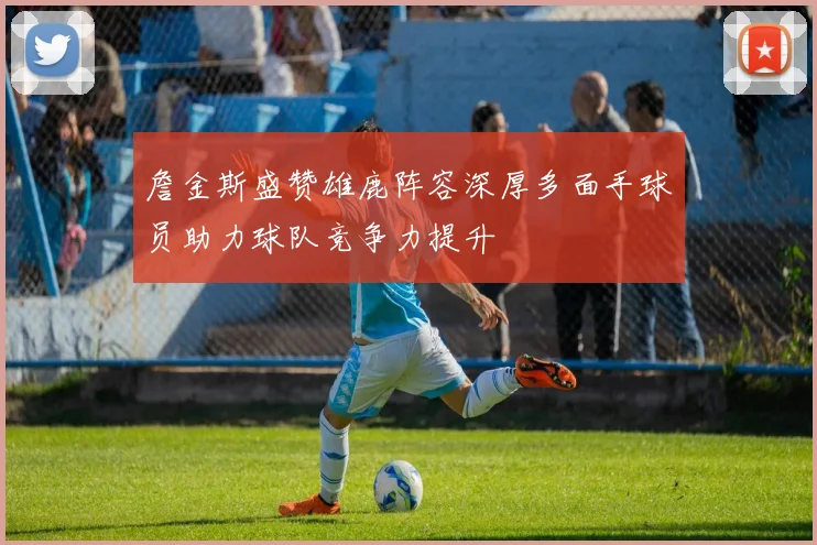 詹金斯盛赞雄鹿阵容深厚多面手球员助力球队竞争力提升