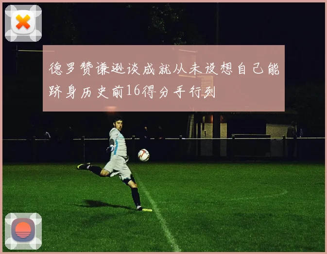 德罗赞谦逊谈成就从未设想自己能跻身历史前16得分手行列