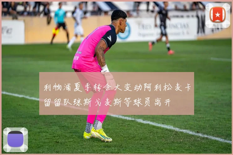 利物浦夏季转会大变动阿利松麦卡留留队琼斯戈麦斯等球员离开