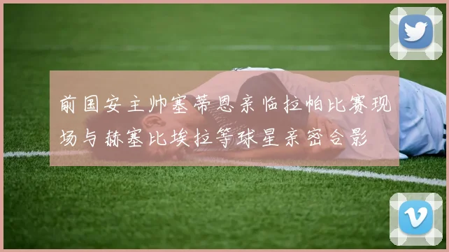 前国安主帅塞蒂恩亲临拉帕比赛现场与赫塞比埃拉等球星亲密合影