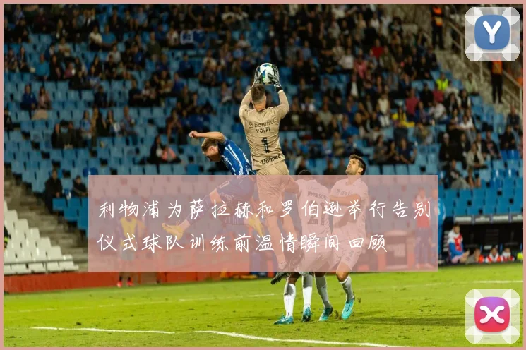利物浦为萨拉赫和罗伯逊举行告别仪式球队训练前温情瞬间回顾